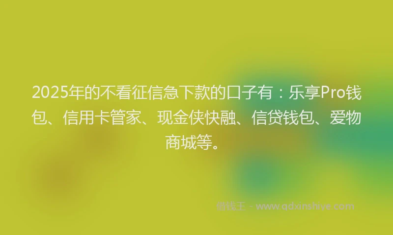2025年的不看征信急下款的口子有：乐享Pro钱包、信用卡管家、现金侠快融、信贷钱包、爱物商城等。