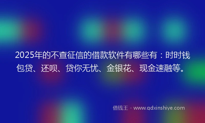 2025年的不查征信的借款软件有哪些有：时时钱包贷、还呗、贷你无忧、金银花、现金速融等。