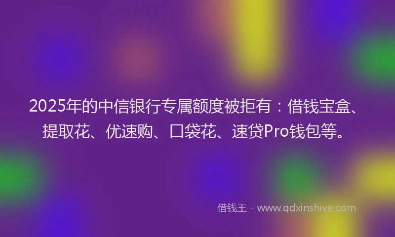 2025年的中信银行专属额度被拒有：借钱宝盒、提取花、优速购、口袋花、速贷Pro钱包等。