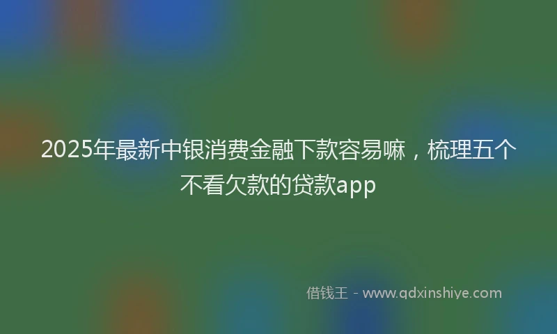 2025年最新中银消费金融下款容易嘛，梳理五个不看欠款的贷款app