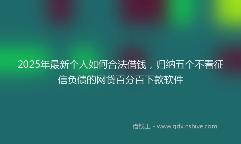 2025年最新个人如何合法借钱，归纳五个不看征信负债的网贷百分百下款软件
