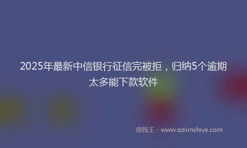 2025年最新中信银行征信完被拒，归纳5个逾期太多能下款软件
