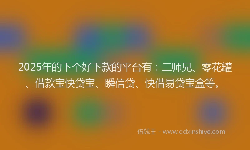 2025年的下个好下款的平台有:二师兄、零花罐、借款宝快贷宝、瞬信贷、快借易贷宝盒等。