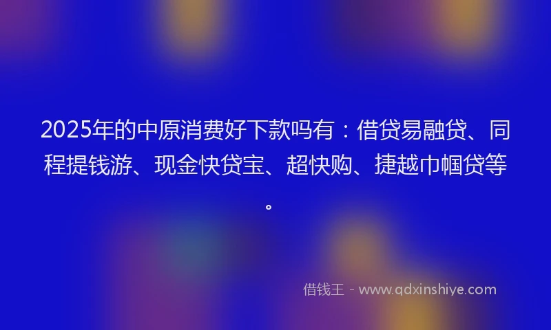 2025年的中原消费好下款吗有：借贷易融贷、同程提钱游、现金快贷宝、超快购、捷越巾帼贷等。