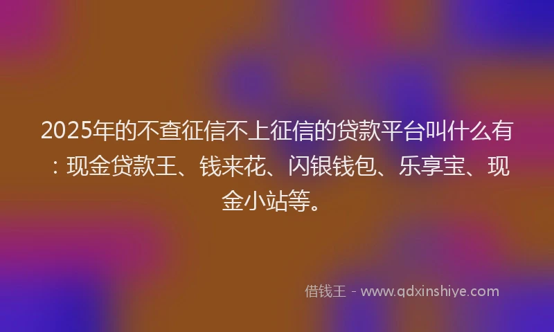 2025年的不查征信不上征信的贷款平台叫什么有：现金贷款王、钱来花、闪银钱包、乐享宝、现金小站等。