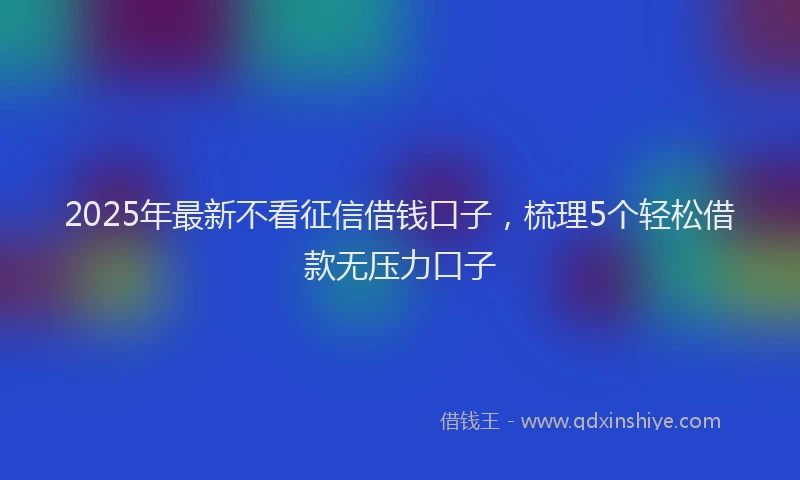 2025年最新不看征信借钱口子，梳理5个轻松借款无压力口子