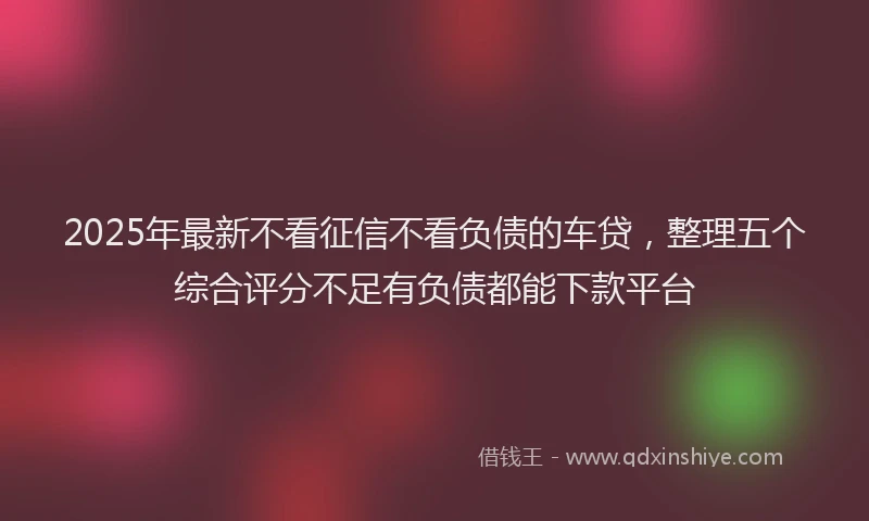 2025年最新不看征信不看负债的车贷，整理五个综合评分不足有负债都能下款平台