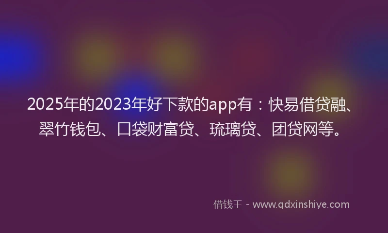 2025年的2023年好下款的app有：快易借贷融、翠竹钱包、口袋财富贷、琉璃贷、团贷网等。