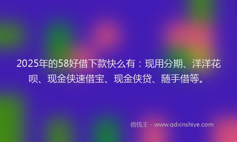 2025年的58好借下款快么有：现用分期、洋洋花呗、现金侠速借宝、现金侠贷、随手借等。