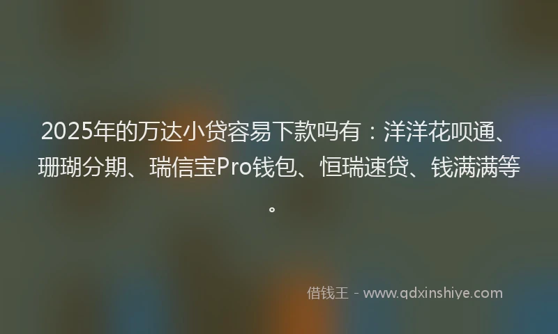 2025年的万达小贷容易下款吗有：洋洋花呗通、珊瑚分期、瑞信宝Pro钱包、恒瑞速贷、钱满满等。