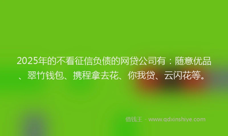 2025年的不看征信负债的网贷公司有:随意优品、翠竹钱包、携程拿去花、你我贷、云闪花等。