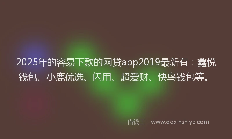 2025年的容易下款的网贷app2019最新有：鑫悦钱包、小鹿优选、闪用、超爱财、快鸟钱包等。