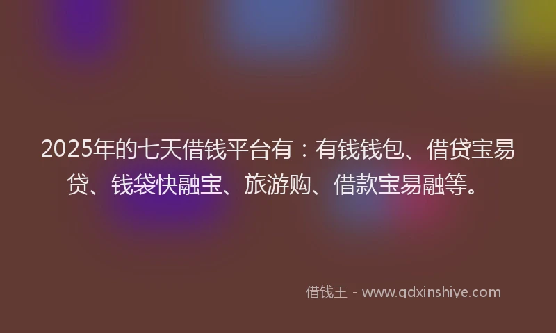 2025年的七天借钱平台有：有钱钱包、借贷宝易贷、钱袋快融宝、旅游购、借款宝易融等。