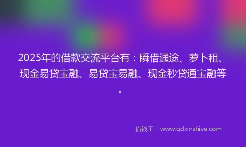 2025年的借款交流平台有：瞬借通途、萝卜租、现金易贷宝融、易贷宝易融、现金秒贷通宝融等。