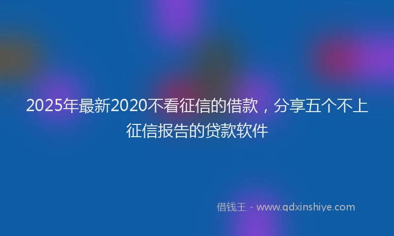 2025年最新2020不看征信的借款，分享五个不上征信报告的贷款软件