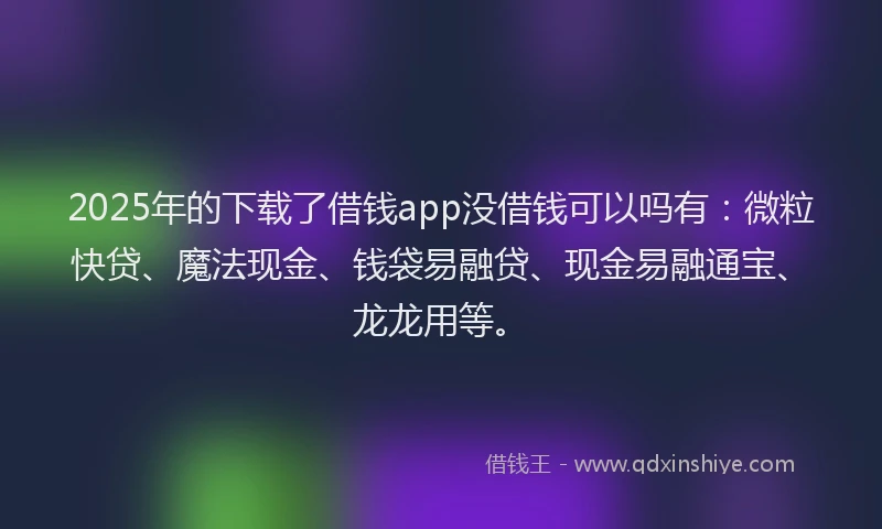 2025年的下载了借钱app没借钱可以吗有：微粒快贷、魔法现金、钱袋易融贷、现金易融通宝、龙龙用等。