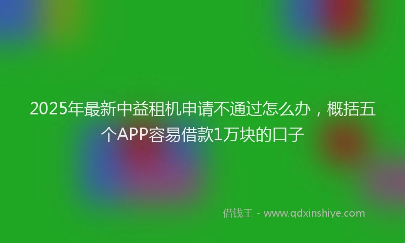 2025年最新中益租机申请不通过怎么办，概括五个APP容易借款1万块的口子