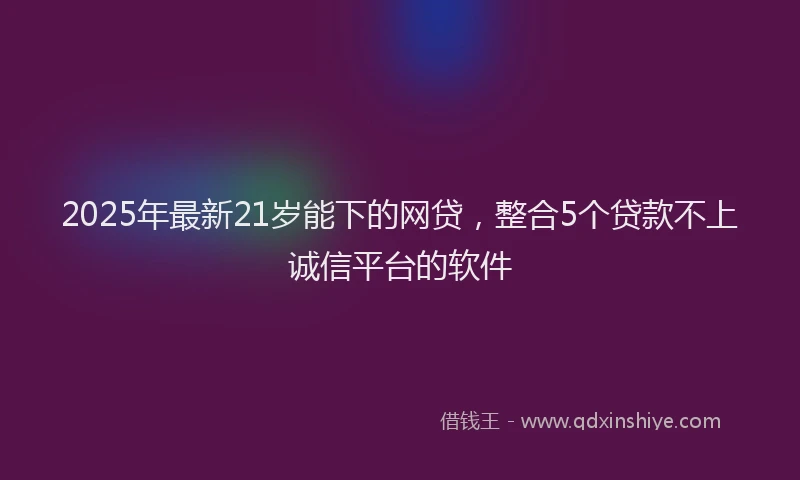 2025年最新21岁能下的网贷，整合5个贷款不上诚信平台的软件