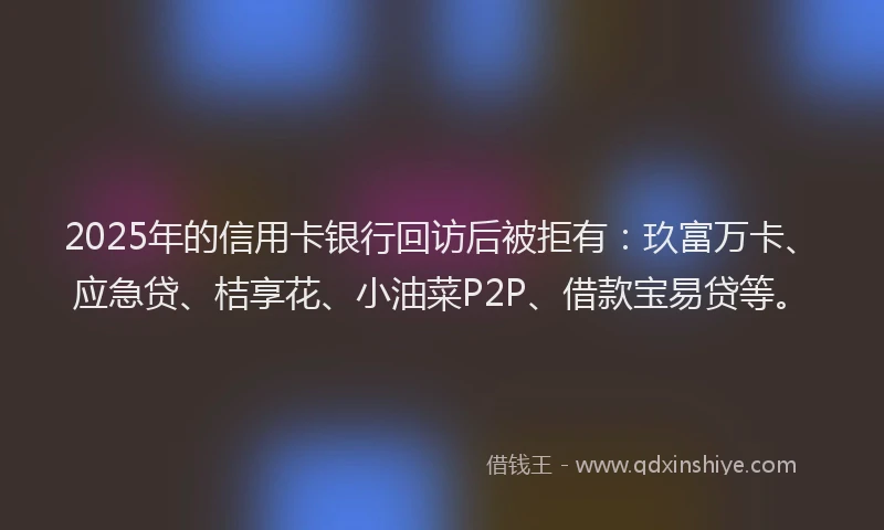 2025年的信用卡银行回访后被拒有：玖富万卡、应急贷、桔享花、小油菜P2P、借款宝易贷等。