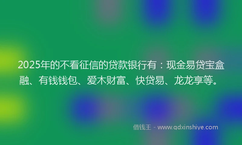 2025年的不看征信的贷款银行有：现金易贷宝盒融、有钱钱包、爱木财富、快贷易、龙龙享等。