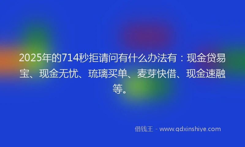 2025年的714秒拒请问有什么办法有：现金贷易宝、现金无忧、琉璃买单、麦芽快借、现金速融等。