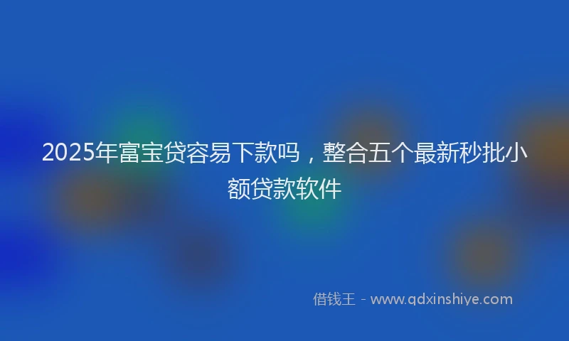 2025年富宝贷容易下款吗，整合五个最新秒批小额贷款软件