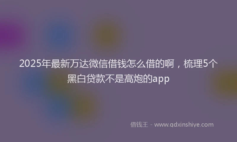 2025年最新万达微信借钱怎么借的啊，梳理5个黑白贷款不是高炮的app