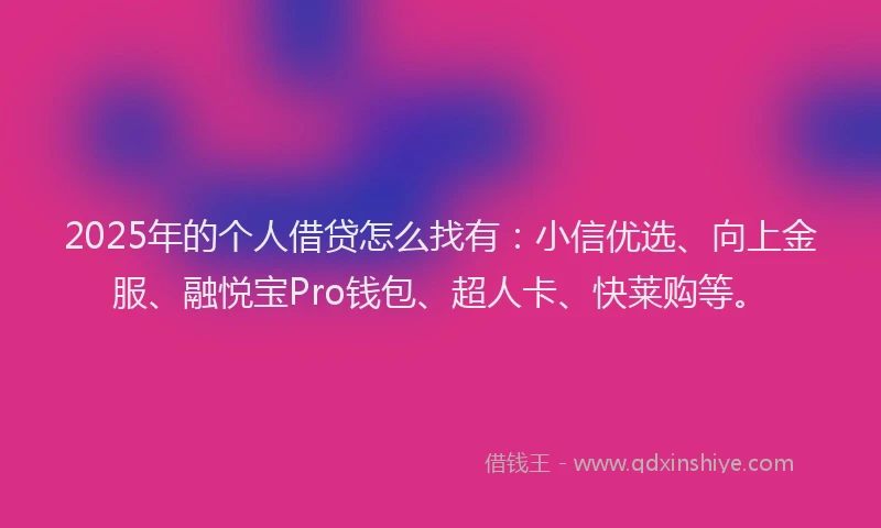 2025年的个人借贷怎么找有：小信优选、向上金服、融悦宝Pro钱包、超人卡、快莱购等。