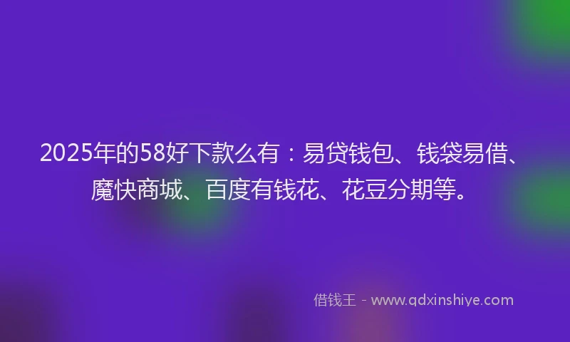 2025年的58好下款么有：易贷钱包、钱袋易借、魔快商城、百度有钱花、花豆分期等。