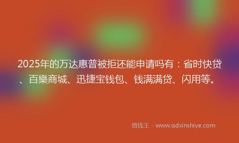 2025年的万达惠普被拒还能申请吗有：省时快贷、百樂商城、迅捷宝钱包、钱满满贷、闪用等。