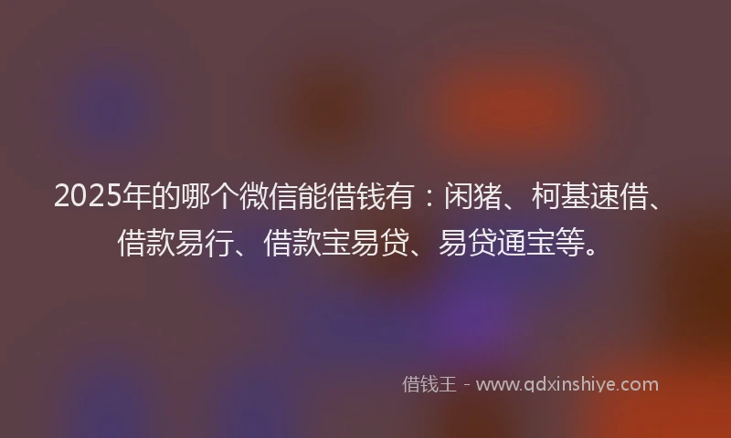 2025年的哪个微信能借钱有：闲猪、柯基速借、借款易行、借款宝易贷、易贷通宝等。