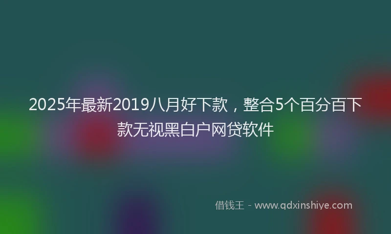 2025年最新2019八月好下款，整合5个百分百下款无视黑白户网贷软件
