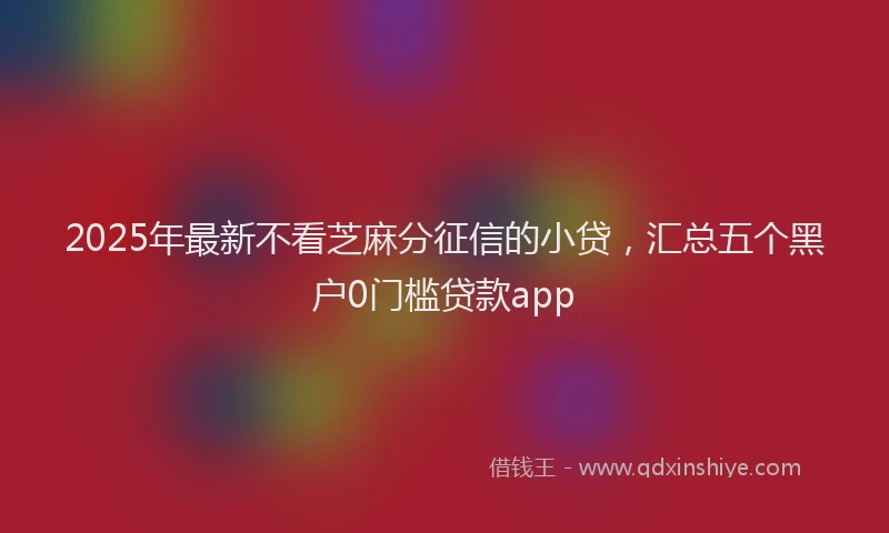 2025年最新不看芝麻分征信的小贷，汇总五个黑户0门槛贷款app
