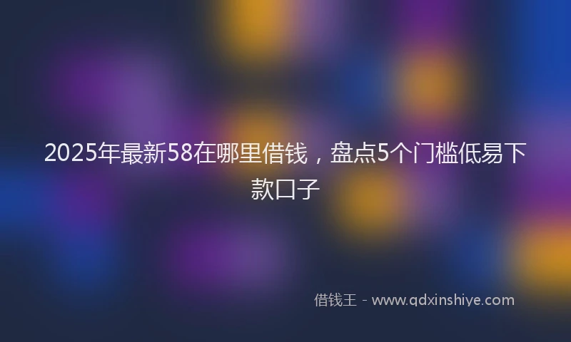 2025年最新58在哪里借钱，盘点5个门槛低易下款口子