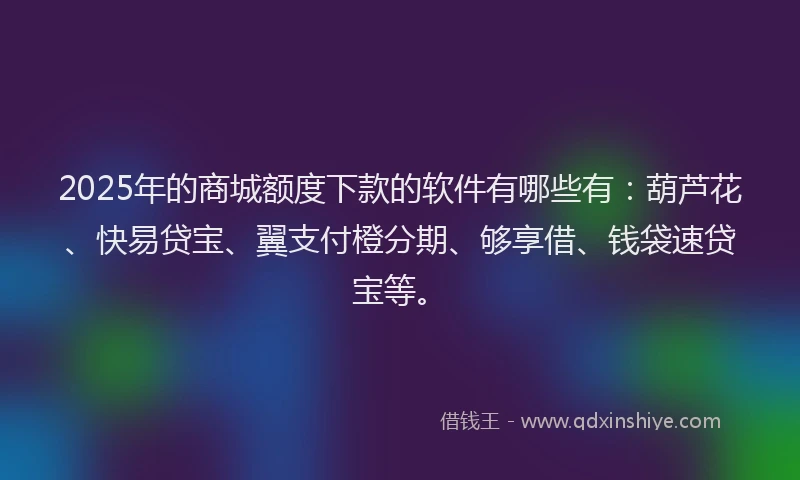 2025年的商城额度下款的软件有哪些有：葫芦花、快易贷宝、翼支付橙分期、够享借、钱袋速贷宝等。