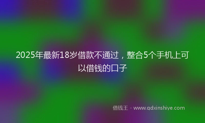 2025年最新18岁借款不通过，整合5个手机上可以借钱的口子
