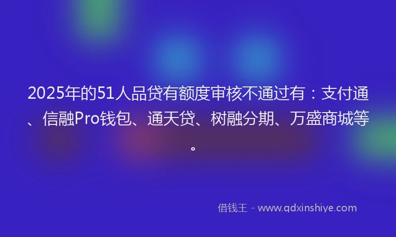 2025年的51人品贷有额度审核不通过有：支付通、信融Pro钱包、通天贷、树融分期、万盛商城等。