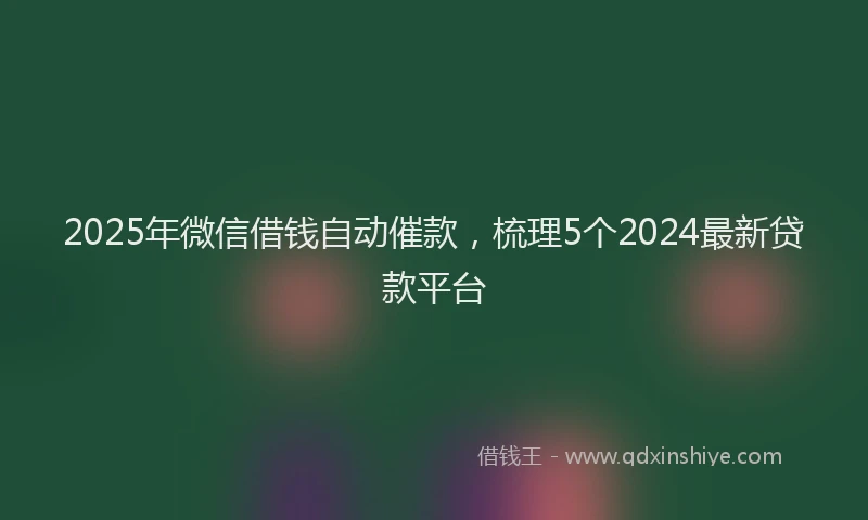 2025年微信借钱自动催款，梳理5个2024最新贷款平台