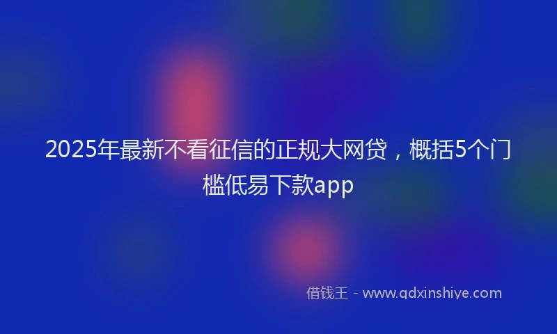 2025年最新不看征信的正规大网贷，概括5个门槛低易下款app