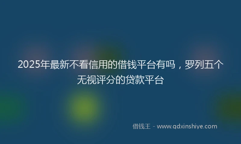 2025年最新不看信用的借钱平台有吗，罗列五个无视评分的贷款平台