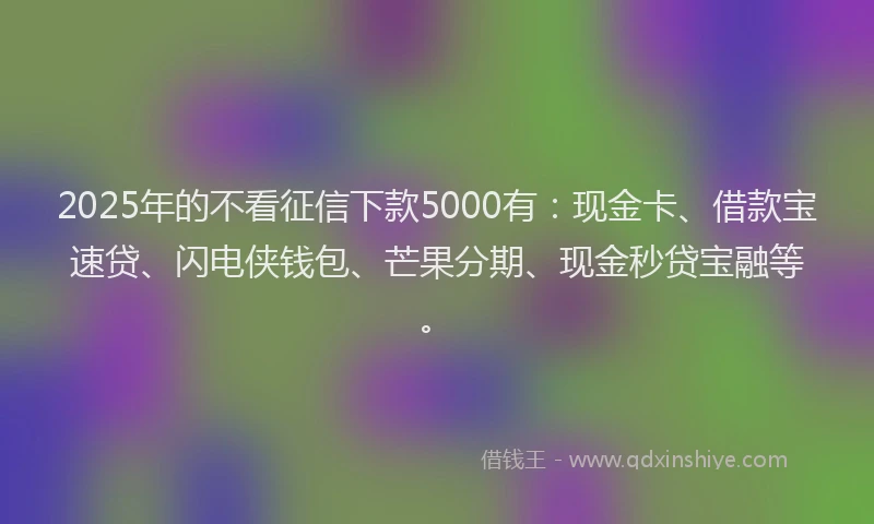 2025年的不看征信下款5000有：现金卡、借款宝速贷、闪电侠钱包、芒果分期、现金秒贷宝融等。