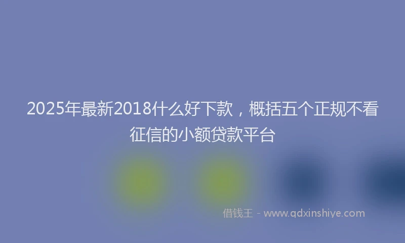 2025年最新2018什么好下款，概括五个正规不看征信的小额贷款平台