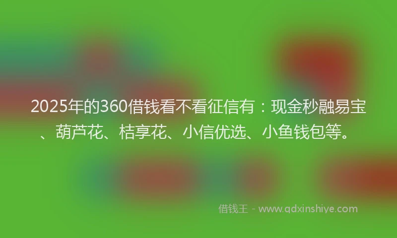 2025年的360借钱看不看征信有：现金秒融易宝、葫芦花、桔享花、小信优选、小鱼钱包等。
