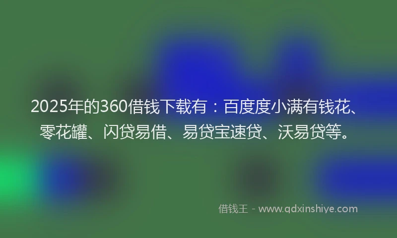 2025年的360借钱下载有：百度度小满有钱花、零花罐、闪贷易借、易贷宝速贷、沃易贷等。