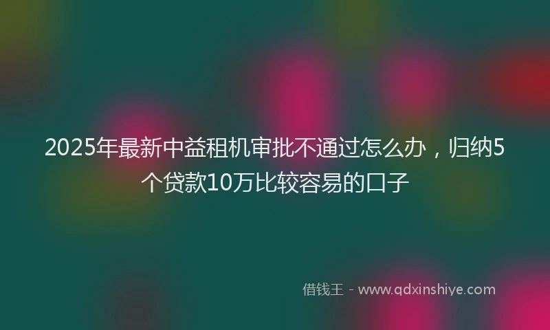 2025年最新中益租机审批不通过怎么办，归纳5个贷款10万比较容易的口子