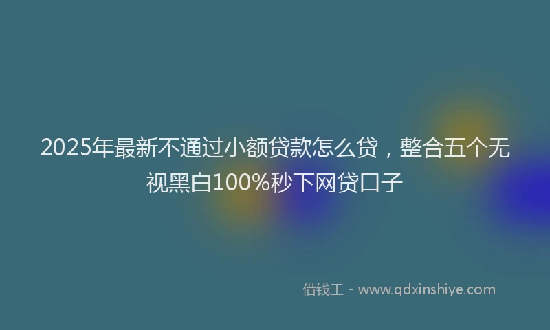 2025年最新不通过小额贷款怎么贷，整合五个无视黑白100%秒下网贷口子