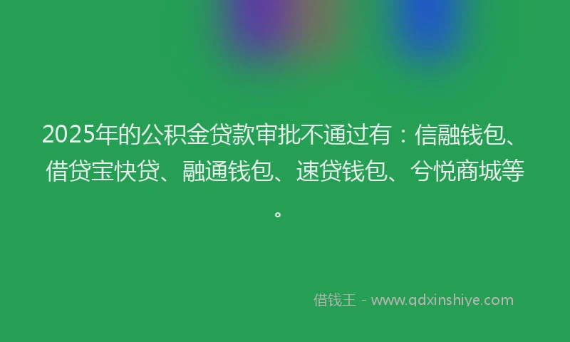 2025年的公积金贷款审批不通过有：信融钱包、借贷宝快贷、融通钱包、速贷钱包、兮悦商城等。