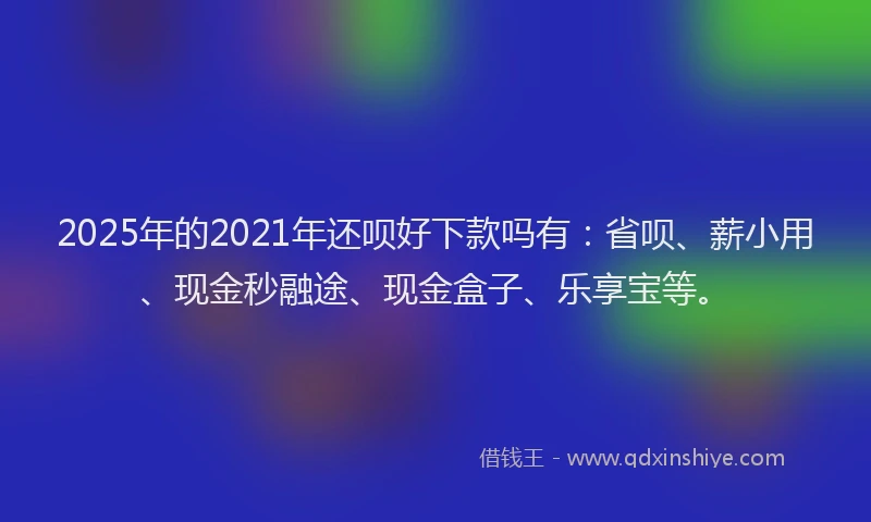 2025年的2021年还呗好下款吗有：省呗、薪小用、现金秒融途、现金盒子、乐享宝等。
