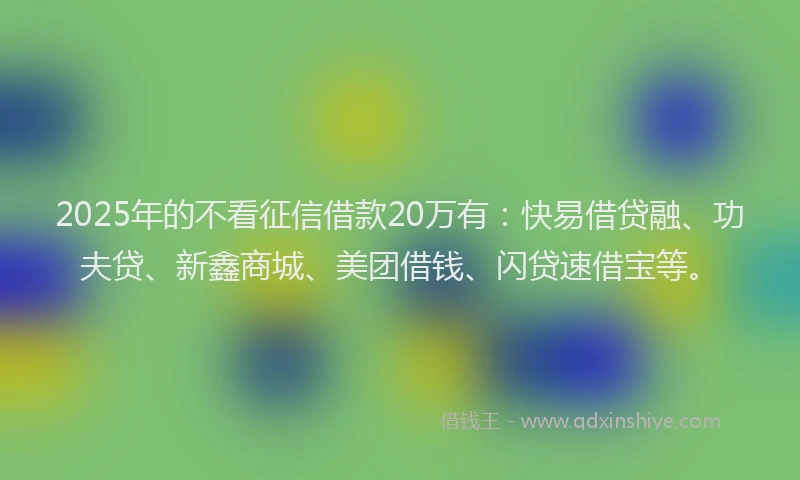 2025年的不看征信借款20万有：快易借贷融、功夫贷、新鑫商城、美团借钱、闪贷速借宝等。