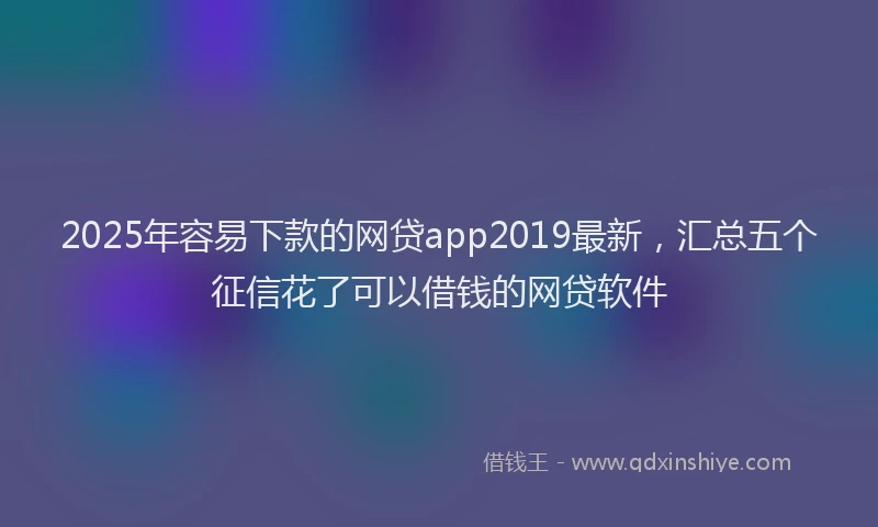 2025年容易下款的网贷app2019最新，汇总五个征信花了可以借钱的网贷软件